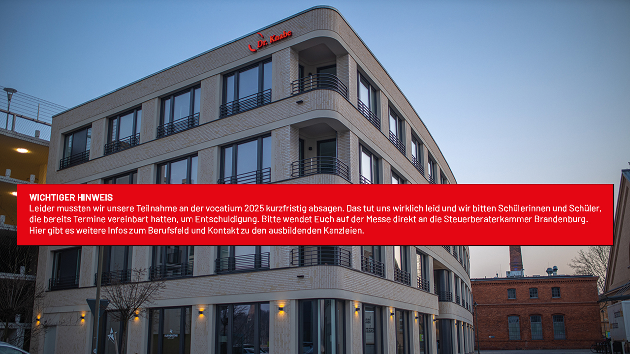 WICHTIGER HINWEIS
Leider mussten wir unsere Teilnahme an der vocatium 2025 kurzfristig absagen. Das tut uns wirklich leid und wir bitten Schülerinnen und Schüler, die bereits Termine vereinbart hatten, um Entschuldigung. Bitte wendet Euch auf der Messe direkt an die Steuerberaterkammer Brandenburg. Hier gibt es weitere Infos zum Berufsfeld und Kontakt zu den ausbildenden Kanzleien.